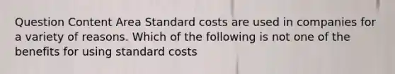 Question Content Area <a href='https://www.questionai.com/knowledge/k66rzHC4Lr-standard-costs' class='anchor-knowledge'>standard costs</a> are used in companies for a variety of reasons. Which of the following is not one of the benefits for using standard costs