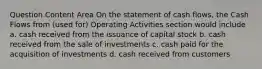 Question Content Area On the statement of cash flows, the Cash Flows from (used for) Operating Activities section would include a. cash received from the issuance of capital stock b. cash received from the sale of investments c. cash paid for the acquisition of investments d. cash received from customers