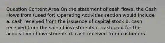 Question Content Area On the statement of cash flows, the Cash Flows from (used for) Operating Activities section would include a. cash received from the issuance of capital stock b. cash received from the sale of investments c. cash paid for the acquisition of investments d. cash received from customers