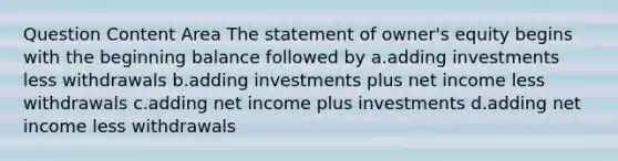 Question Content Area The statement of owner's equity begins with the beginning balance followed by a.adding investments less withdrawals b.adding investments plus net income less withdrawals c.adding net income plus investments d.adding net income less withdrawals