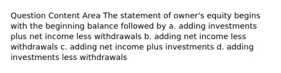 Question Content Area The statement of owner's equity begins with the beginning balance followed by a. adding investments plus net income less withdrawals b. adding net income less withdrawals c. adding net income plus investments d. adding investments less withdrawals