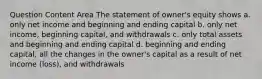 Question Content Area The statement of owner's equity shows a. only net income and beginning and ending capital b. only net income, beginning capital, and withdrawals c. only total assets and beginning and ending capital d. beginning and ending capital, all the changes in the owner's capital as a result of net income (loss), and withdrawals