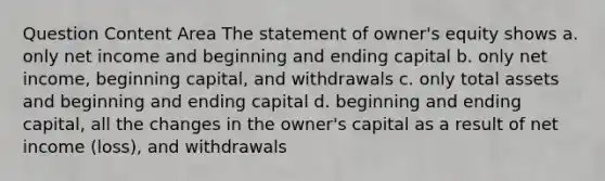 Question Content Area The statement of owner's equity shows a. only net income and beginning and ending capital b. only net income, beginning capital, and withdrawals c. only total assets and beginning and ending capital d. beginning and ending capital, all the changes in the owner's capital as a result of net income (loss), and withdrawals