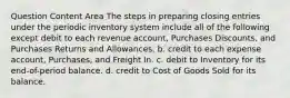 Question Content Area The steps in preparing closing entries under the periodic inventory system include all of the following except debit to each revenue account, Purchases Discounts, and Purchases Returns and Allowances. b. credit to each expense account, Purchases, and Freight In. c. debit to Inventory for its end-of-period balance. d. credit to Cost of Goods Sold for its balance.