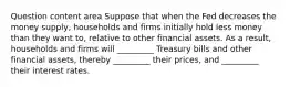 Question content area Suppose that when the Fed decreases the money​ supply, households and firms initially hold less money than they want​ to, relative to other financial assets. As a​ result, households and firms will​ _________ Treasury bills and other financial​ assets, thereby​ _________ their​ prices, and​ _________ their interest rates.