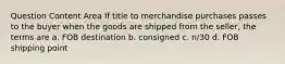 Question Content Area If title to merchandise purchases passes to the buyer when the goods are shipped from the seller, the terms are a. FOB destination b. consigned c. n/30 d. FOB shipping point