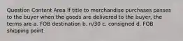 Question Content Area If title to merchandise purchases passes to the buyer when the goods are delivered to the buyer, the terms are a. FOB destination b. n/30 c. consigned d. FOB shipping point