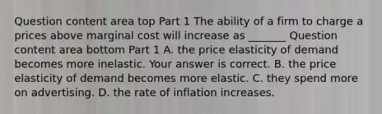 Question content area top Part 1 The ability of a firm to charge a prices above marginal cost will increase as​ _______ Question content area bottom Part 1 A. the price elasticity of demand becomes more inelastic. Your answer is correct. B. the price elasticity of demand becomes more elastic. C. they spend more on advertising. D. the rate of inflation increases.