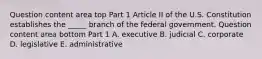 Question content area top Part 1 Article II of the U.S. Constitution establishes the​ _____ branch of the federal government. Question content area bottom Part 1 A. executive B. judicial C. corporate D. legislative E. administrative