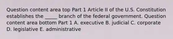 Question content area top Part 1 Article II of the U.S. Constitution establishes the​ _____ branch of the federal government. Question content area bottom Part 1 A. executive B. judicial C. corporate D. legislative E. administrative