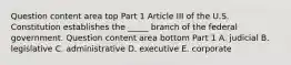 Question content area top Part 1 Article III of the U.S. Constitution establishes the​ _____ branch of the federal government. Question content area bottom Part 1 A. judicial B. legislative C. administrative D. executive E. corporate