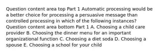 Question content area top Part 1 Automatic processing would be a better choice for processing a persuasive message than controlled processing in which of the following​ instances? Question content area bottom Part 1 A. Choosing a child care provider B. Choosing the dinner menu for an important organizational function C. Choosing a diet soda D. Choosing a spouse E. Choosing a school for your child