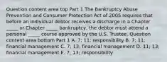 Question content area top Part 1 The Bankruptcy Abuse Prevention and Consumer Protection Act of 2005 requires that before an individual debtor receives a discharge in a Chapter​ _____ or Chapter​ _____ bankruptcy, the debtor must attend a personal​ _____ course approved by the U.S. Trustee. Question content area bottom Part 1 A. ​7; 11; responsibility B. ​7; 11; financial management C. ​7; 13; financial management D. ​11; 13; financial management E. ​7; 13; responsibility