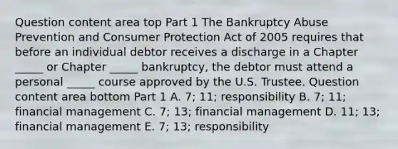 Question content area top Part 1 The Bankruptcy Abuse Prevention and Consumer Protection Act of 2005 requires that before an individual debtor receives a discharge in a Chapter​ _____ or Chapter​ _____ bankruptcy, the debtor must attend a personal​ _____ course approved by the U.S. Trustee. Question content area bottom Part 1 A. ​7; 11; responsibility B. ​7; 11; financial management C. ​7; 13; financial management D. ​11; 13; financial management E. ​7; 13; responsibility