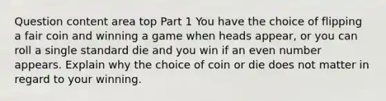 Question content area top Part 1 You have the choice of flipping a fair coin and winning a game when heads​ appear, or you can roll a single standard die and you win if an even number appears. Explain why the choice of coin or die does not matter in regard to your winning.