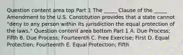 Question content area top Part 1 The​ _____ Clause of the​ _____ Amendment to the U.S. Constitution provides that a state cannot​ "deny to any person within its jurisdiction the equal protection of the​ laws." Question content area bottom Part 1 A. Due​ Process; Fifth B. Due​ Process; Fourteenth C. Free​ Exercise; First D. Equal​ Protection; Fourteenth E. Equal​ Protection; Fifth