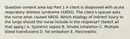 Question content area top Part 1 A client is diagnosed with acute respiratory distress syndrome​ (ARDS). The​ client's spouse asks the nurse what caused ARDS. Which etiology of indirect injury to the lungs should the nurse include in the​ response? (Select all that​ apply.) A. Systemic sepsis B. Smoke inhalation C. Multiple blood transfusions D. Fat embolism E. Pancreatitis