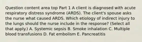 Question content area top Part 1 A client is diagnosed with acute respiratory distress syndrome​ (ARDS). The​ client's spouse asks the nurse what caused ARDS. Which etiology of indirect injury to the lungs should the nurse include in the​ response? (Select all that​ apply.) A. Systemic sepsis B. Smoke inhalation C. Multiple blood transfusions D. Fat embolism E. Pancreatitis