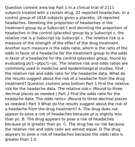 Question content area top Part 1 In a clinical trial of 2111 subjects treated with a certain​ drug, 22 reported headaches. In a control group of 1618 subjects given a​ placebo, 18 reported headaches. Denoting the proportion of headaches in the treatment group by p Subscript t and denoting the proportion of headaches in the control​ (placebo) group by p Subscript c​, the relative risk is p Subscript t​/p Subscript c. The relative risk is a measure of the strength of the effect of the drug treatment. Another such measure is the odds​ ratio, which is the ratio of the odds in favor of a headache for the treatment group to the odds in favor of a headache for the control​ (placebo) group, found by evaluating pt/1−ptpc/1−pc. The relative risk and odds ratios are commonly used in medicine and epidemiological studies. Find the relative risk and odds ratio for the headache data. What do the results suggest about the risk of a headache from the drug​ treatment? Question content area bottom Part 1 Find the relative risk for the headache data. The relative risk= ​(Round to three decimal places as​ needed.) Part 2 Find the odds ratio for the headache data. The odds ratio= (Round to three decimal places as​ needed.) Part 3 What do the results suggest about the risk of a headache from the drug​ treatment? A. The drug does not appear to pose a risk of headaches because pt is slightly less than pc. B. The drug appears to pose a risk of headaches because pt is greater than pc. C. The drug has no risk because the relative risk and odds ratio are almost equal. D.The drug appears to pose a risk of headaches because the odds ratio is greater than 1.0.