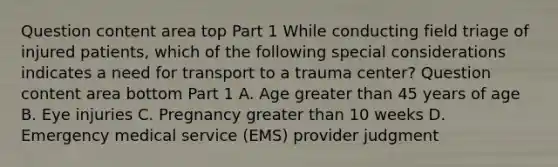 Question content area top Part 1 While conducting field triage of injured​ patients, which of the following special considerations indicates a need for transport to a trauma​ center? Question content area bottom Part 1 A. Age greater than 45 years of age B. Eye injuries C. Pregnancy greater than 10 weeks D. Emergency medical service​ (EMS) provider judgment