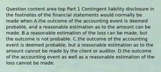 Question content area top Part 1 Contingent liability disclosure in the footnotes of the financial statements would normally be made when A.the outcome of the accounting event is deemed​ probable, and a reasonable estimation as to the amount can be made. B.a reasonable estimation of the loss can be​ made, but the outcome is not probable. C.the outcome of the accounting event is deemed​ probable, but a reasonable estimation as to the amount cannot be made by the client or auditor. D.the outcome of the accounting event as well as a reasonable estimation of the loss cannot be made.