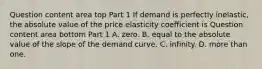 Question content area top Part 1 If demand is perfectly​ inelastic, the absolute value of the price elasticity coefficient is Question content area bottom Part 1 A. zero. B. equal to the absolute value of the slope of the demand curve. C. infinity. D. more than one.