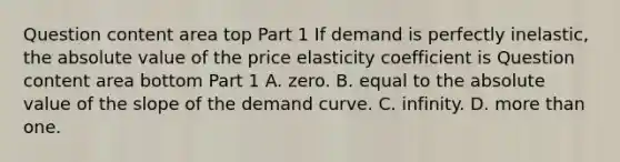 Question content area top Part 1 If demand is perfectly​ inelastic, the absolute value of the price elasticity coefficient is Question content area bottom Part 1 A. zero. B. equal to the absolute value of the slope of the demand curve. C. infinity. D. more than one.