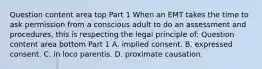 Question content area top Part 1 When an EMT takes the time to ask permission from a conscious adult to do an assessment and​ procedures, this is respecting the legal principle​ of: Question content area bottom Part 1 A. implied consent. B. expressed consent. C. in loco parentis. D. proximate causation.