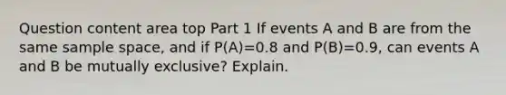 Question content area top Part 1 If events A and B are from the same sample​ space, and if ​P(A)=0.8 and ​P(B)=​0.9, can events A and B be mutually​ exclusive? Explain.