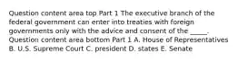 Question content area top Part 1 The executive branch of the federal government can enter into treaties with foreign governments only with the advice and consent of the​ _____. Question content area bottom Part 1 A. House of Representatives B. U.S. Supreme Court C. president D. states E. Senate