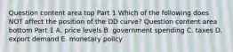 Question content area top Part 1 Which of the following does NOT affect the position of the DD​ curve? Question content area bottom Part 1 A. price levels B. government spending C. taxes D. export demand E. monetary policy