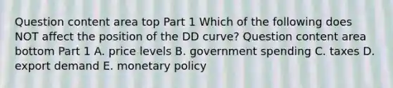 Question content area top Part 1 Which of the following does NOT affect the position of the DD​ curve? Question content area bottom Part 1 A. price levels B. government spending C. taxes D. export demand E. monetary policy