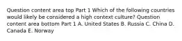 Question content area top Part 1 Which of the following countries would likely be considered a high context​ culture? Question content area bottom Part 1 A. United States B. Russia C. China D. Canada E. Norway