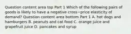 Question content area top Part 1 Which of the following pairs of goods is likely to have a negative cross−price elasticity of​ demand? Question content area bottom Part 1 A. hot dogs and hamburgers B. peanuts and cat food C. orange juice and grapefruit juice D. pancakes and syrup