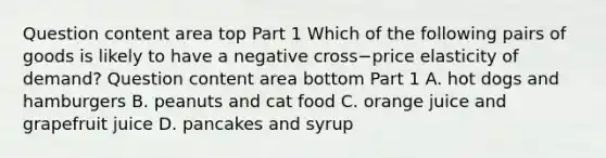 Question content area top Part 1 Which of the following pairs of goods is likely to have a negative cross−price elasticity of​ demand? Question content area bottom Part 1 A. hot dogs and hamburgers B. peanuts and cat food C. orange juice and grapefruit juice D. pancakes and syrup