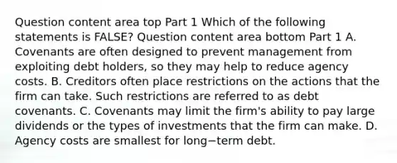 Question content area top Part 1 Which of the following statements is​ FALSE? Question content area bottom Part 1 A. Covenants are often designed to prevent management from exploiting debt​ holders, so they may help to reduce agency costs. B. Creditors often place restrictions on the actions that the firm can take. Such restrictions are referred to as debt covenants. C. Covenants may limit the​ firm's ability to pay large dividends or the types of investments that the firm can make. D. Agency costs are smallest for long−term debt.