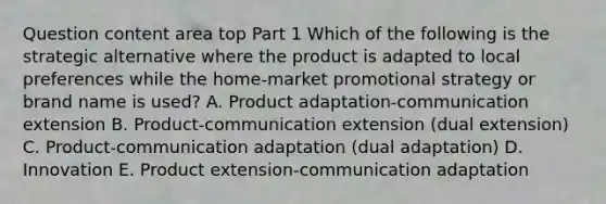 Question content area top Part 1 Which of the following is the strategic alternative where the product is adapted to local preferences while the​ home-market promotional strategy or brand name is​ used? A. Product​ adaptation-communication extension B. ​Product-communication extension​ (dual extension) C. ​Product-communication adaptation​ (dual adaptation) D. Innovation E. Product​ extension-communication adaptation