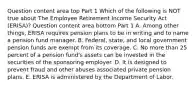 Question content area top Part 1 Which of the following is NOT true about The Employee Retirement Income Security Act​ (ERISA)? Question content area bottom Part 1 A. Among other​ things, ERISA requires pension plans to be in writing and to name a pension fund manager. B. ​Federal, state, and local government pension funds are exempt from its coverage. C. No more than 25 percent of a pension​ fund's assets can be invested in the securities of the sponsoring employer. D. It is designed to prevent fraud and other abuses associated private pension plans. E. ERISA is administered by the Department of Labor.