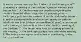 Question content area top Part 1 Which of the following is NOT true about a meeting of the​ creditors? Question content area bottom Part 1 A. Creditors may ask questions regarding the​ debtor's financial​ affairs, disposition of property prior to​ bankruptcy, possible concealment of​ assets, and similar matters. B. Within a reasonable time after a court grants an order for relief​ (not less than 10 days or more than 30​ days), a court must call a meeting of the creditors​ (also called the first meeting of the​ creditors). C. The debtor may have an attorney present at this meeting. D. The bankruptcy judge must attend the meeting. E. The debtor must appear and submit to​ questioning, under​ oath, by creditors.