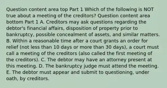 Question content area top Part 1 Which of the following is NOT true about a meeting of the​ creditors? Question content area bottom Part 1 A. Creditors may ask questions regarding the​ debtor's financial​ affairs, disposition of property prior to​ bankruptcy, possible concealment of​ assets, and similar matters. B. Within a reasonable time after a court grants an order for relief​ (not less than 10 days or more than 30​ days), a court must call a meeting of the creditors​ (also called the first meeting of the​ creditors). C. The debtor may have an attorney present at this meeting. D. The bankruptcy judge must attend the meeting. E. The debtor must appear and submit to​ questioning, under​ oath, by creditors.