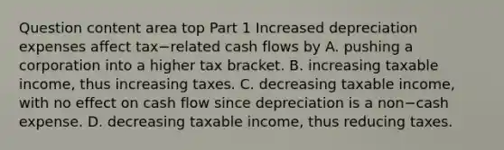 Question content area top Part 1 Increased depreciation expenses affect tax−related cash flows by A. pushing a corporation into a higher tax bracket. B. increasing taxable​ income, thus increasing taxes. C. decreasing taxable​ income, with no effect on cash flow since depreciation is a non−cash expense. D. decreasing taxable​ income, thus reducing taxes.