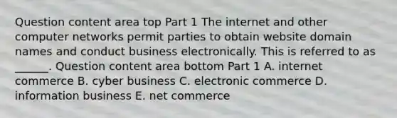 Question content area top Part 1 The internet and other computer networks permit parties to obtain website domain names and conduct business electronically. This is referred to as​ ______. Question content area bottom Part 1 A. internet commerce B. cyber business C. electronic commerce D. information business E. net commerce