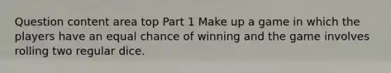 Question content area top Part 1 Make up a game in which the players have an equal chance of winning and the game involves rolling two regular dice.