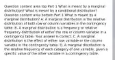 Question content area top Part 1 What is meant by a marginal​ distribution? What is meant by a conditional​ distribution? Question content area bottom Part 1 What is meant by a marginal​ distribution? A. A marginal distribution is the relative distribution of both row or column variables in the contingency table. B. A marginal distribution is a frequency or relative frequency distribution of either the row or column variable in a contingency table. Your answer is correct. C. A marginal distribution is the effect of either row variable or the column variable in the contingency table. D. A marginal distribution is the relative frequency of each category of one​ variable, given a specific value of the other variable in a contingency table.