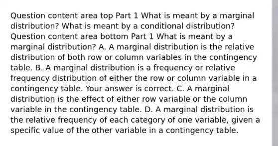 Question content area top Part 1 What is meant by a marginal​ distribution? What is meant by a conditional​ distribution? Question content area bottom Part 1 What is meant by a marginal​ distribution? A. A marginal distribution is the relative distribution of both row or column variables in the contingency table. B. A marginal distribution is a frequency or relative frequency distribution of either the row or column variable in a contingency table. Your answer is correct. C. A marginal distribution is the effect of either row variable or the column variable in the contingency table. D. A marginal distribution is the relative frequency of each category of one​ variable, given a specific value of the other variable in a contingency table.