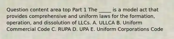 Question content area top Part 1 The​ _____ is a model act that provides comprehensive and uniform laws for the​ formation, operation, and dissolution of LLCs. A. ULLCA B. Uniform Commercial Code C. RUPA D. UPA E. Uniform Corporations Code