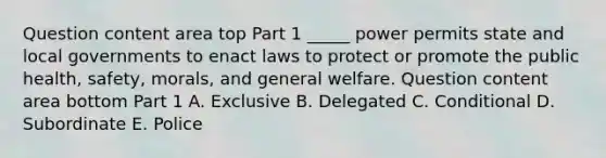 Question content area top Part 1 ​_____ power permits state and local governments to enact laws to protect or promote the public​ health, safety,​ morals, and general welfare. Question content area bottom Part 1 A. Exclusive B. Delegated C. Conditional D. Subordinate E. Police