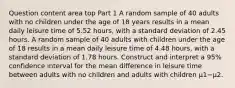 Question content area top Part 1 A random sample of 40 adults with no children under the age of 18 years results in a mean daily leisure time of 5.52 ​hours, with a standard deviation of 2.45 hours. A random sample of 40 adults with children under the age of 18 results in a mean daily leisure time of 4.48 ​hours, with a standard deviation of 1.78 hours. Construct and interpret a 95​% confidence interval for the mean difference in leisure time between adults with no children and adults with children μ1−μ2.