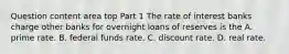 Question content area top Part 1 The rate of interest banks charge other banks for overnight loans of reserves is the A. prime rate. B. federal funds rate. C. discount rate. D. real rate.