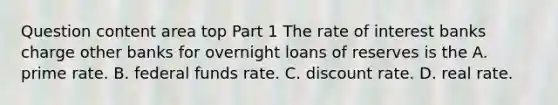 Question content area top Part 1 The rate of interest banks charge other banks for overnight loans of reserves is the A. prime rate. B. federal funds rate. C. discount rate. D. real rate.